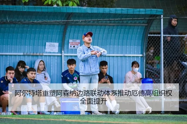 阿尔特塔重塑阿森纳边路联动体系推动厄德高组织权全面提升