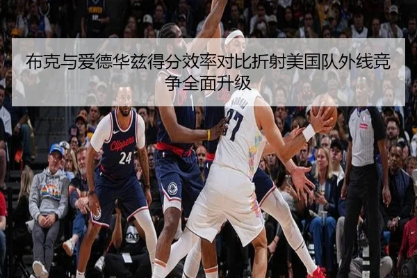 布克与爱德华兹得分效率对比折射美国队外线竞争全面升级